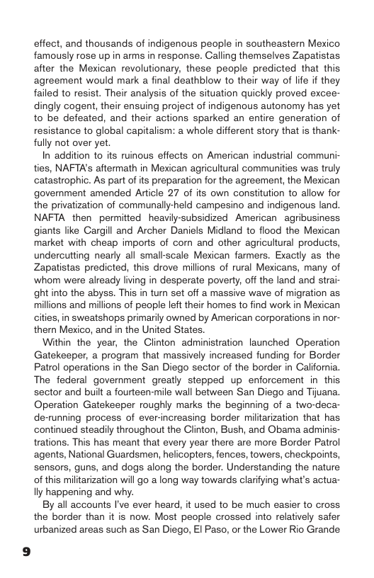 effect, and thousands of indigenous people in southeastern Mexico famously rose up in arms in response. Calling themselves Zapatistas. after the Mexican revolutionary, these people predicted that this agreement would mark a final deathblow to their way of life if they failed to resist. Their analysis of the situation quickly proved excee- dingly cogent, their ensuing project of indigenous autonomy has yet to be defeated, and their actions sparked an entire generation of resistance to global capitalism: a whole different story that is thank- fully not over yet.  In addition to its ruinous effects on American industrial communi- ties, NAFTA’s aftermath in Mexican agricultural communities was truly catastrophic. As part of its preparation for the agreement, the Mexican government amended Article 27 of its own constitution to allow for the privatization of communally-held campesino and indigenous land. NAFTA then permitted heavily-subsidized American agribusiness giants like Cargill and Archer Daniels Midland to flood the Mexican market with cheap imports of com and other agricultural products, undercutting nearly all small-scale Mexican farmers. Exactly as the Zapatistas predicted, this drove millions of rural Mexicans, many of ‘whom were already living in desperate poverty, off the land and strai- ght into the abyss. This in turn set off a massive wave of migration as millions and millions of people left their homes to find work in Mexican cities, in sweatshops primarily owned by American corporations in nor- thern Mexico, and in the United States.  Within the year, the Clinton administration launched Operation Gatekeeper, a program that massively increased funding for Border Patrol operations in the San Diego sector of the border in California. The federal govermment greatly stepped up enforcement in this. sector and buit a fourteen-mile wall between San Diego and Tijuana. Operation Gatekeeper roughly marks the beginning of a two-deca- de-running process of ever-increasing border militarization that has. continued steadily throughout the Clinton, Bush, and Obama adminis- trations. This has meant that every year there are more Border Patrol agents, National Guardsmen, helicopters, fences, towers, checkpoints, sensors, guns, and dogs along the border. Understanding the nature of this militarization will go a long way towards clarifying what’s actua- lly happening and why.  By all accounts I’ve ever heard, it used to be much easier to cross the border than it is now. Most people crossed into relatively safer urbanized areas such as San Diego, El Paso, or the Lower Rio Grande 